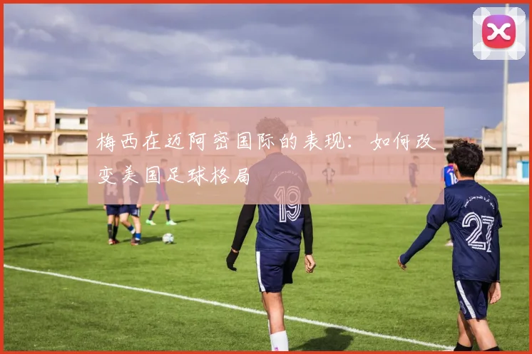 梅西在迈阿密国际的表现：如何改变美国足球格局