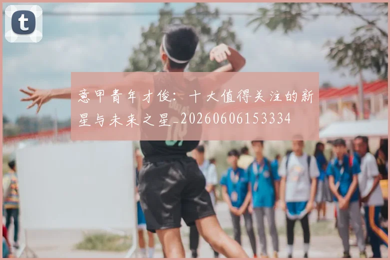 意甲青年才俊：十大值得关注的新星与未来之星_20260606153334