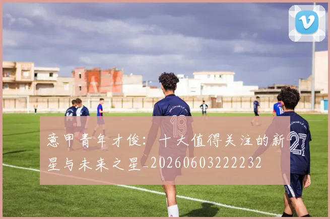 意甲青年才俊：十大值得关注的新星与未来之星_20260603222232