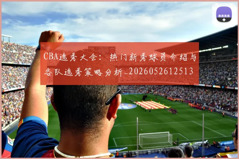 CBA选秀大会：热门新秀球员介绍与各队选秀策略分析_20260526125138