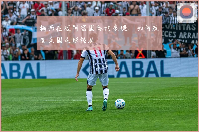梅西在迈阿密国际的表现：如何改变美国足球格局