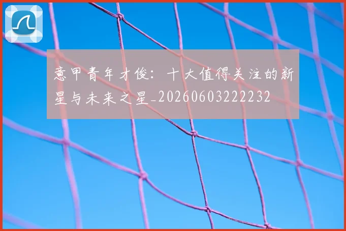 意甲青年才俊：十大值得关注的新星与未来之星_20260603222232